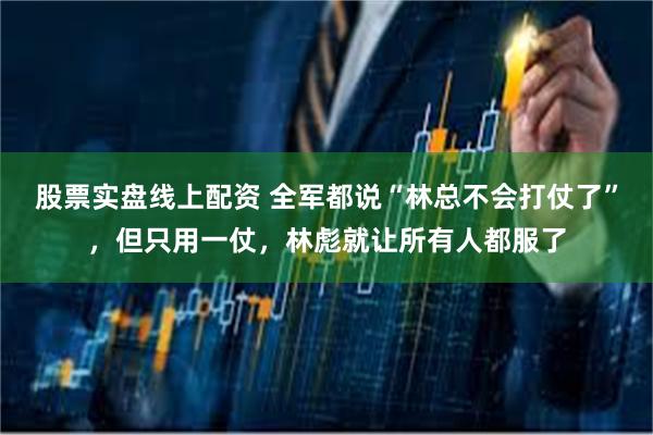 股票实盘线上配资 全军都说“林总不会打仗了”，但只用一仗，林彪就让所有人都服了