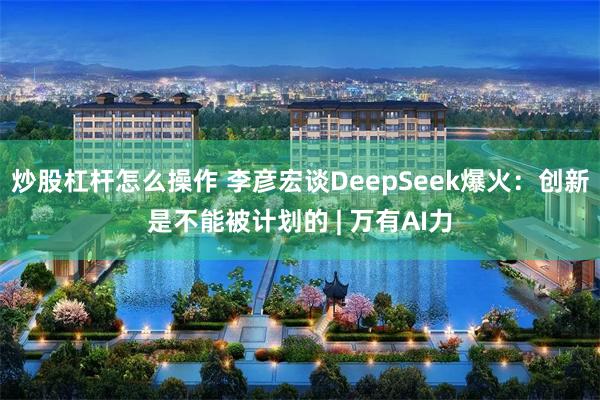 炒股杠杆怎么操作 李彦宏谈DeepSeek爆火：创新是不能被计划的 | 万有AI力