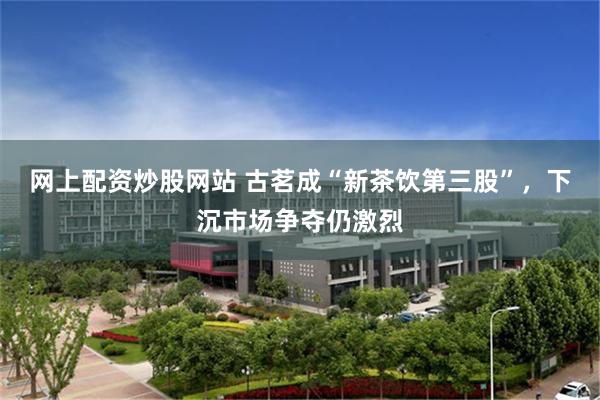 网上配资炒股网站 古茗成“新茶饮第三股”，下沉市场争夺仍激烈