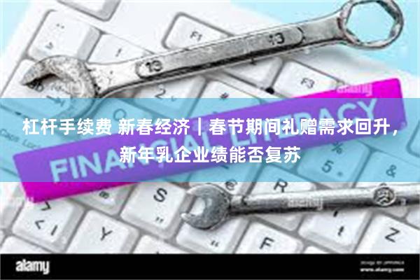 杠杆手续费 新春经济｜春节期间礼赠需求回升，新年乳企业绩能否复苏