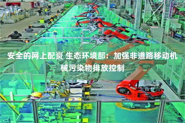 安全的网上配资 生态环境部：加强非道路移动机械污染物排放控制