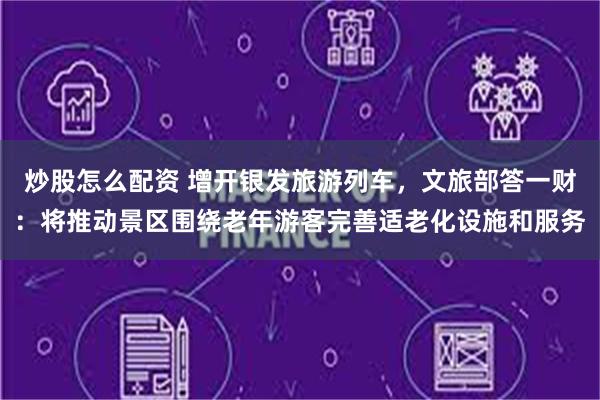 炒股怎么配资 增开银发旅游列车，文旅部答一财：将推动景区围绕老年游客完善适老化设施和服务