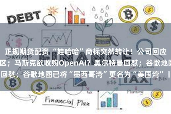 正规期货配资 “娃哈哈”商标突然转让！公司回应；马云现身阿里巴巴园区；马斯克欲收购OpenAI？奥尔特曼回怼；谷歌地图已将“墨西哥湾”更名为“美国湾”丨大公司动态