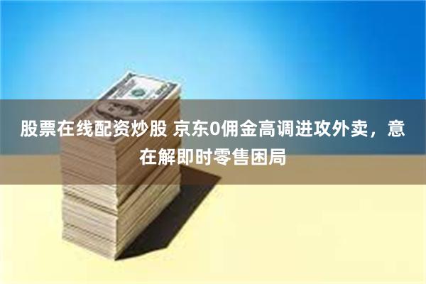 股票在线配资炒股 京东0佣金高调进攻外卖，意在解即时零售困局