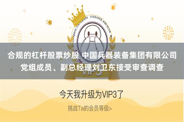 合规的杠杆股票炒股 中国兵器装备集团有限公司党组成员、副总经理刘卫东接受审查调查