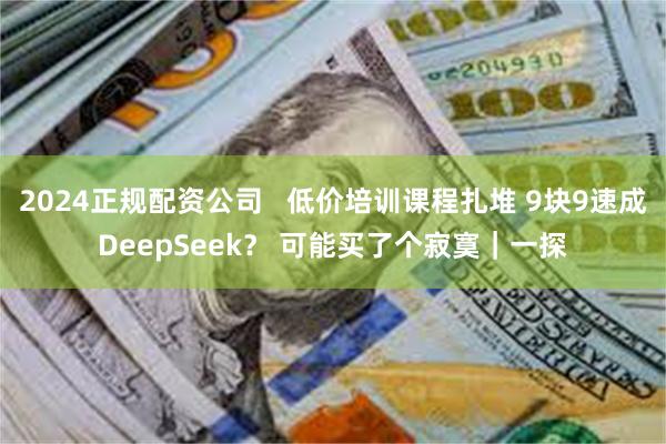 2024正规配资公司   低价培训课程扎堆 9块9速成DeepSeek？ 可能买了个寂寞｜一探
