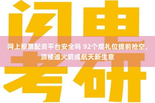 网上股票配资平台安全吗 92个观礼位提前抢空，顶楼追火箭成航天新生意