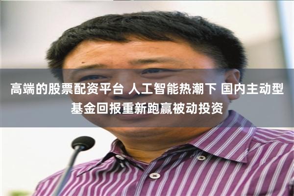 高端的股票配资平台 人工智能热潮下 国内主动型基金回报重新跑赢被动投资