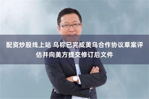 配资炒股线上站 乌称已完成美乌合作协议草案评估并向美方提交修订后文件