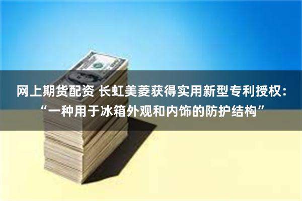 网上期货配资 长虹美菱获得实用新型专利授权：“一种用于冰箱外观和内饰的防护结构”