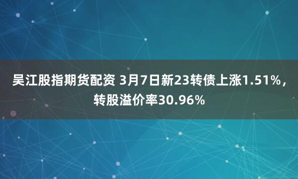 吴江股指期货配资 3月7日新23转债上涨1.51%，转股溢价率30.96%