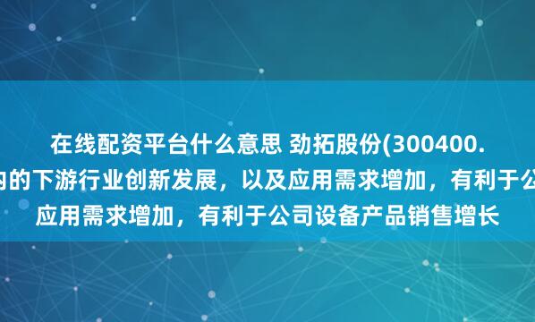 在线配资平台什么意思 劲拓股份(300400.SZ)：包含机器人在内的下游行业创新发展，以及应用需求增加，有利于公司设备产品销售增长