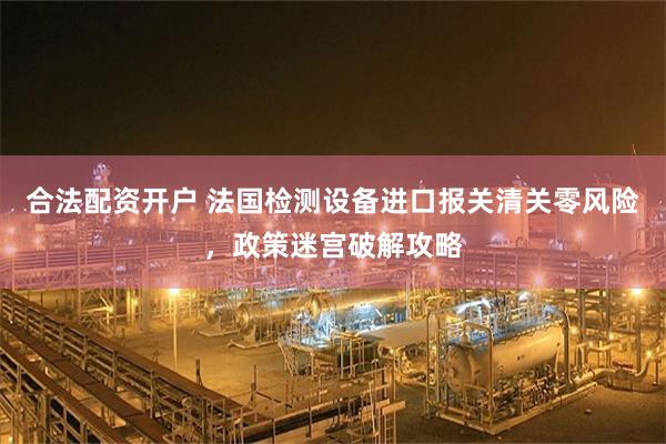 合法配资开户 法国检测设备进口报关清关零风险，政策迷宫破解攻略