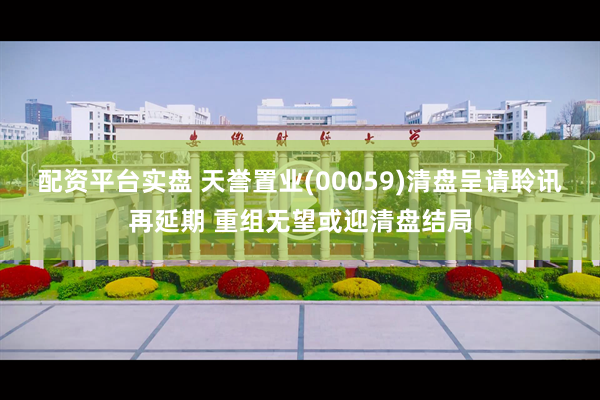 配资平台实盘 天誉置业(00059)清盘呈请聆讯再延期 重组无望或迎清盘结局