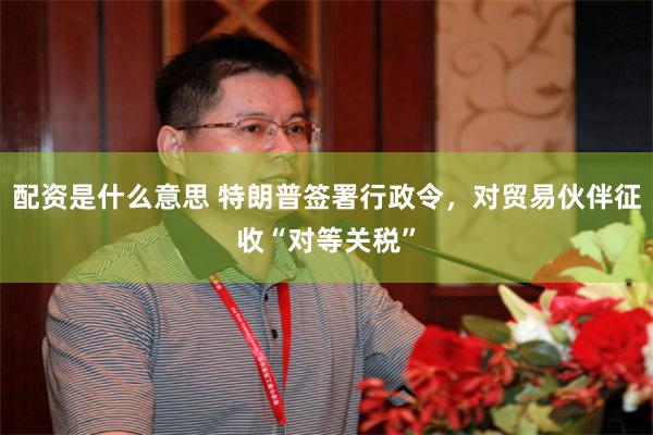 配资是什么意思 特朗普签署行政令，对贸易伙伴征收“对等关税”