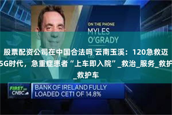 股票配资公司在中国合法吗 云南玉溪：120急救迈入5G时代，急重症患者“上车即入院”_救治_服务_救护车