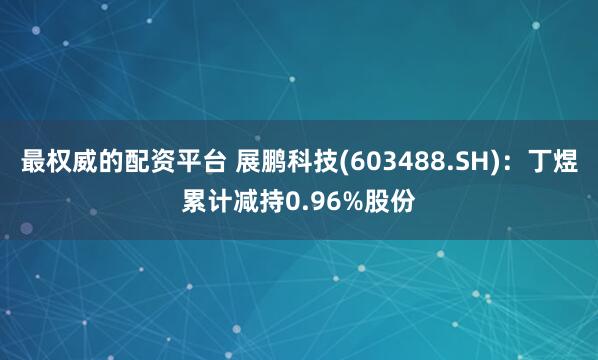 最权威的配资平台 展鹏科技(603488.SH)：丁煜累计减持0.96%股份