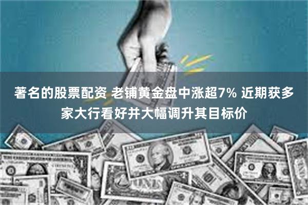 著名的股票配资 老铺黄金盘中涨超7% 近期获多家大行看好并大幅调升其目标价