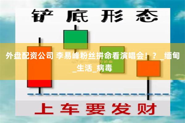 外盘配资公司 李易峰粉丝拼命看演唱会！？_缅甸_生活_病毒