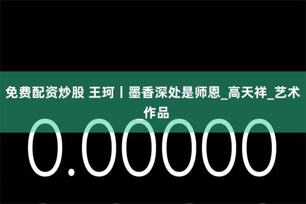免费配资炒股 王珂丨墨香深处是师恩_高天祥_艺术_作品