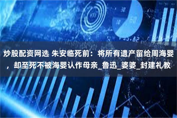 炒股配资网选 朱安临死前：将所有遗产留给周海婴，却至死不被海婴认作母亲_鲁迅_婆婆_封建礼教