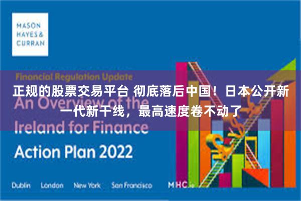 正规的股票交易平台 彻底落后中国！日本公开新一代新干线，最高速度卷不动了