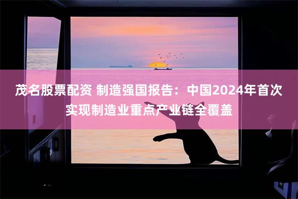 茂名股票配资 制造强国报告：中国2024年首次实现制造业重点产业链全覆盖