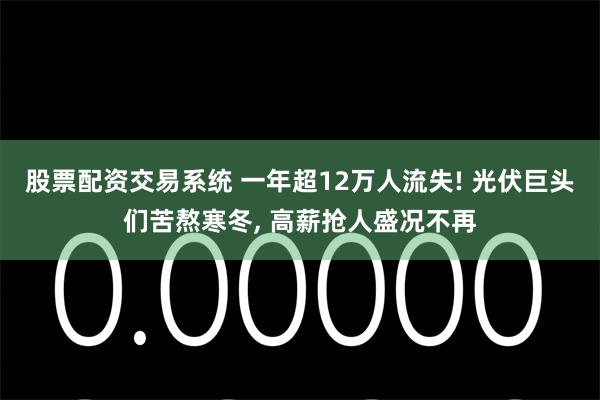 股票配资交易系统 一年超12万人流失! 光伏巨头们苦熬寒冬, 高薪抢人盛况不再