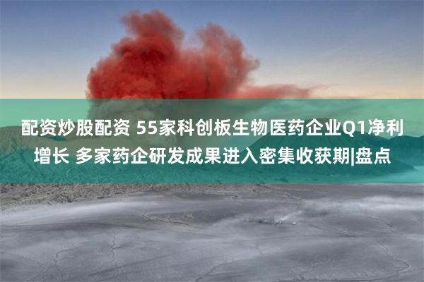 配资炒股配资 55家科创板生物医药企业Q1净利增长 多家药企研发成果进入密集收获期|盘点