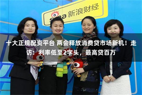 十大正规配资平台 两会释放消费贷市场新机！走访：利率低至2字头，最高贷百万