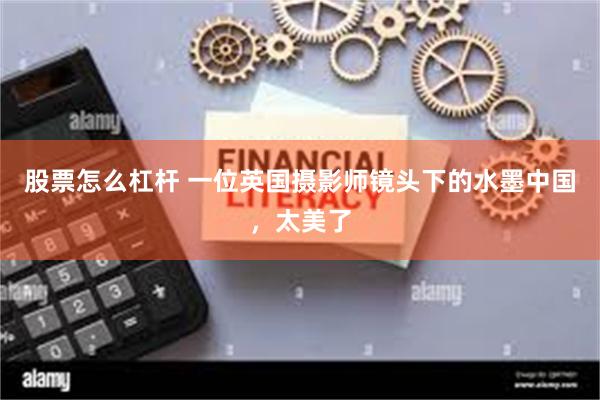 股票怎么杠杆 一位英国摄影师镜头下的水墨中国，太美了