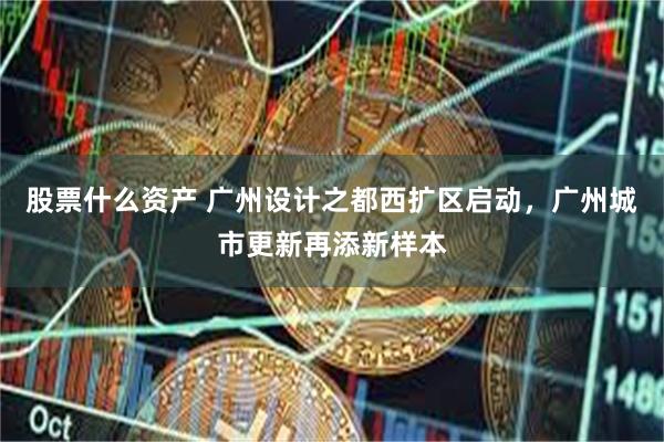 股票什么资产 广州设计之都西扩区启动，广州城市更新再添新样本
