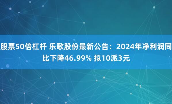 股票50倍杠杆 乐歌股份最新公告：2024年净利润同比下降46.99% 拟10派3元