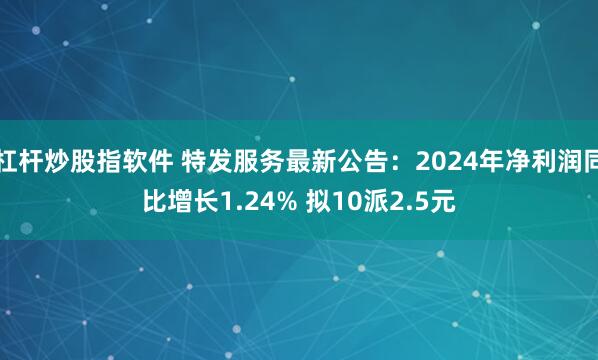杠杆炒股指软件 特发服务最新公告：2024年净利润同比增长1.24% 拟10派2.5元