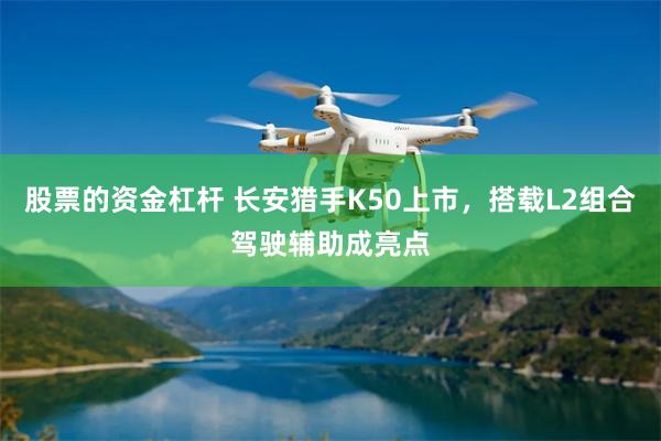 股票的资金杠杆 长安猎手K50上市，搭载L2组合驾驶辅助成亮点