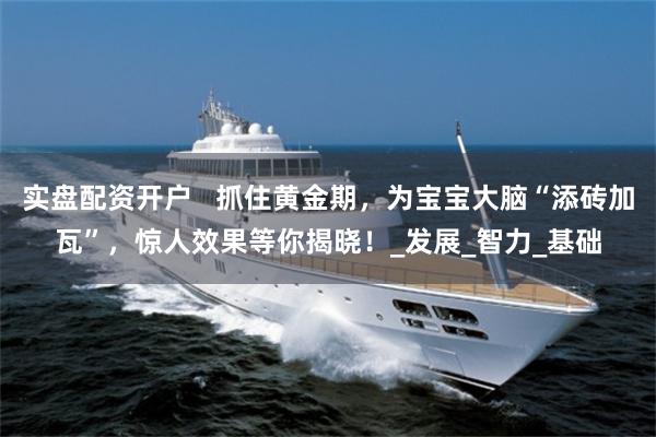 实盘配资开户   抓住黄金期，为宝宝大脑“添砖加瓦”，惊人效果等你揭晓！_发展_智力_基础