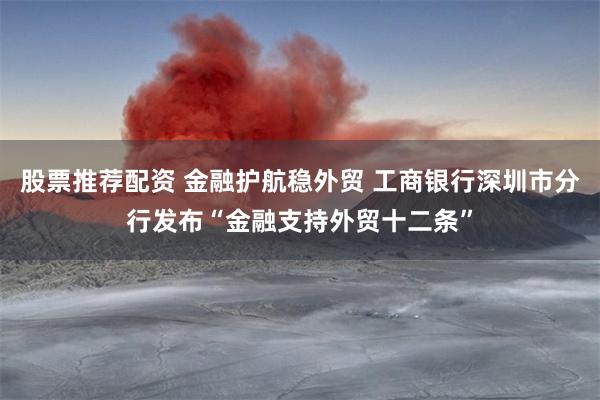 股票推荐配资 金融护航稳外贸 工商银行深圳市分行发布“金融支持外贸十二条”