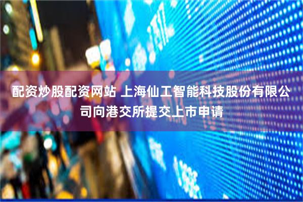 配资炒股配资网站 上海仙工智能科技股份有限公司向港交所提交上市申请