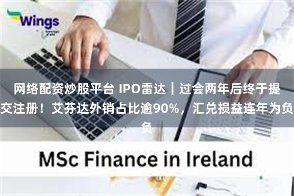 网络配资炒股平台 IPO雷达｜过会两年后终于提交注册！艾芬达外销占比逾90%，汇兑损益连年为负