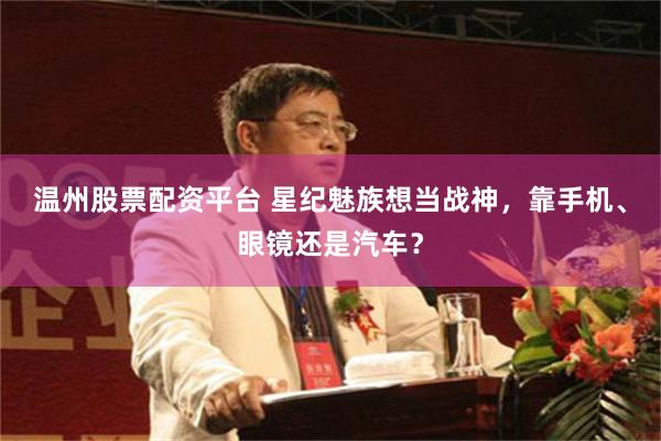 温州股票配资平台 星纪魅族想当战神，靠手机、眼镜还是汽车？