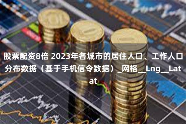 股票配资8倍 2023年各城市的居住人口、工作人口分布数据（基于手机信令数据）_网格__Lng__Lat