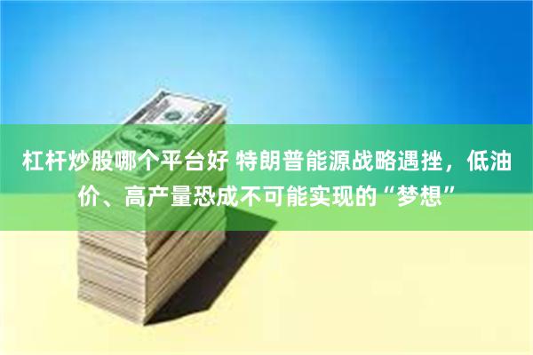 杠杆炒股哪个平台好 特朗普能源战略遇挫，低油价、高产量恐成不可能实现的“梦想”