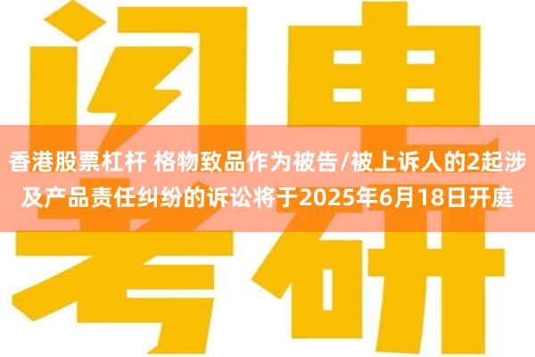 香港股票杠杆 格物致品作为被告/被上诉人的2起涉及产品责任纠纷的诉讼将于2025年6月18日开庭
