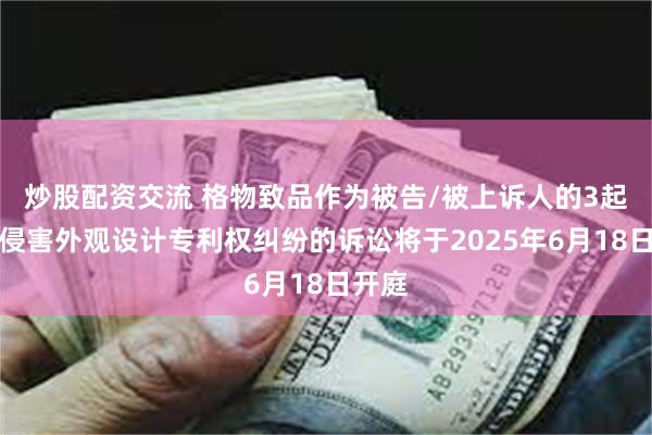 炒股配资交流 格物致品作为被告/被上诉人的3起涉及侵害外观设计专利权纠纷的诉讼将于2025年6月18日开庭