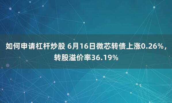 如何申请杠杆炒股 6月16日微芯转债上涨0.26%，转股溢价率36.19%