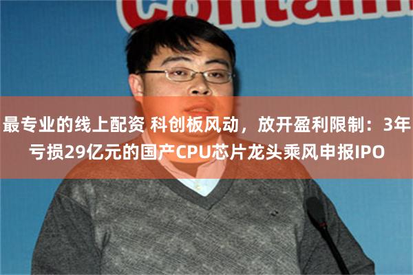 最专业的线上配资 科创板风动，放开盈利限制：3年亏损29亿元的国产CPU芯片龙头乘风申报IPO
