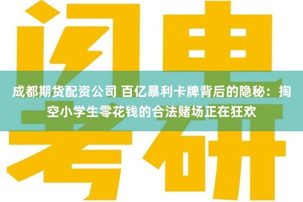 成都期货配资公司 百亿暴利卡牌背后的隐秘：掏空小学生零花钱的合法赌场正在狂欢