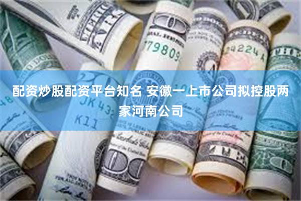配资炒股配资平台知名 安徽一上市公司拟控股两家河南公司