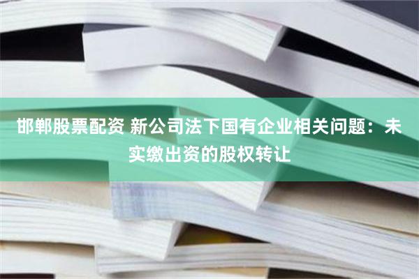 邯郸股票配资 新公司法下国有企业相关问题:未实缴出资的股权转让
