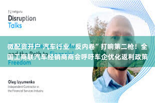 微配资开户 汽车行业“反内卷”打响第二枪！全国工商联汽车经销商商会呼吁车企优化返利政策
